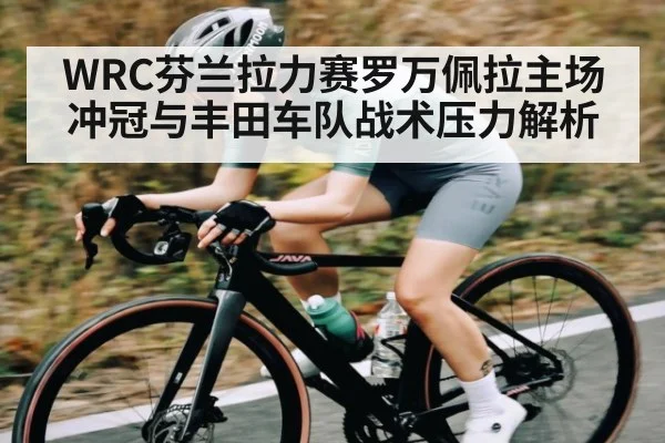 WRC芬兰拉力赛罗万佩拉主场冲冠与丰田车队战术压力解析（Kaiyun Sports）